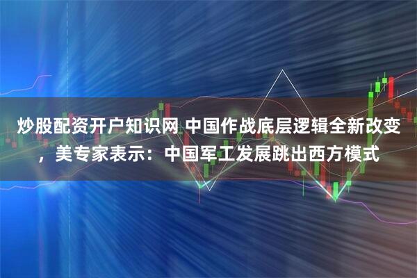 炒股配资开户知识网 中国作战底层逻辑全新改变，美专家表示：中国军工发展跳出西方模式