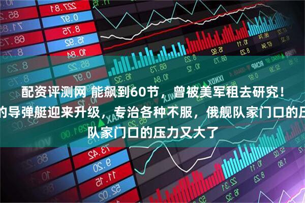 配资评测网 能飙到60节，曾被美军租去研究！世界最快的导弹艇迎来升级，专治各种不服，俄舰队家门口的压力又大了